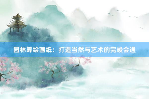 园林筹绘画纸：打造当然与艺术的完竣会通