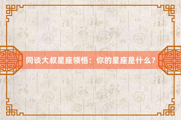 同谈大叔星座领悟：你的星座是什么？